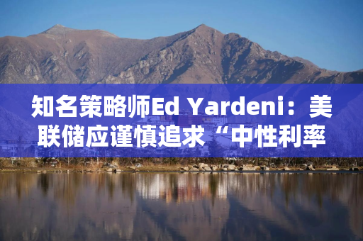 知名策略师Ed Yardeni：美联储应谨慎追求“中性利率”，否则可能重燃通胀