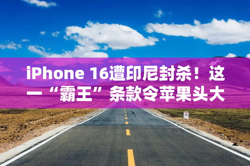 iPhone 16遭印尼封杀！这一“霸王”条款令苹果头大