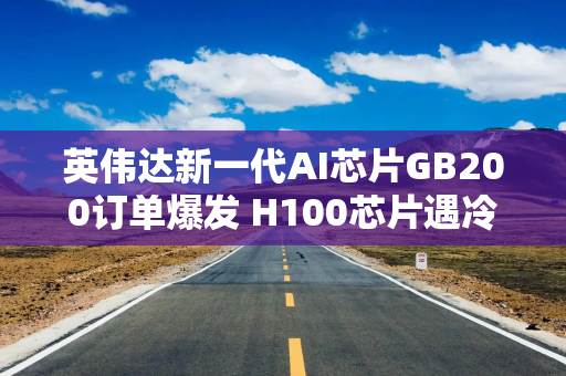 英伟达新一代AI芯片GB200订单爆发 H100芯片遇冷