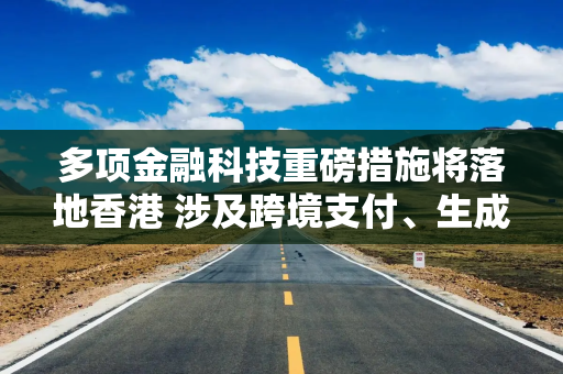 多项金融科技重磅措施将落地香港 涉及跨境支付、生成式AI、虚拟资产