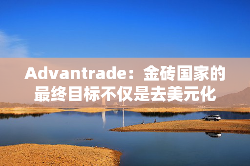 Advantrade：金砖国家的最终目标不仅是去美元化