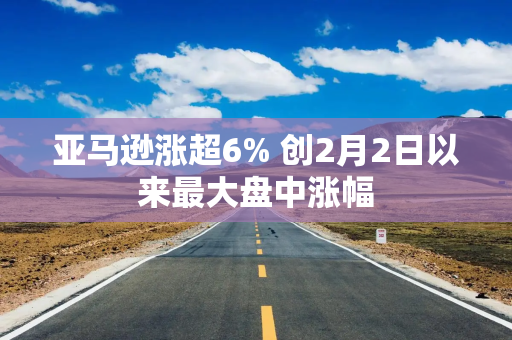 亚马逊涨超6% 创2月2日以来最大盘中涨幅