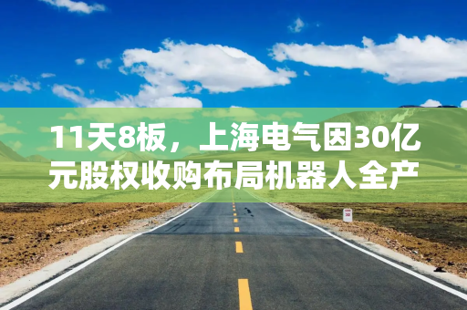 11天8板，上海电气因30亿元股权收购布局机器人全产业链再涨停