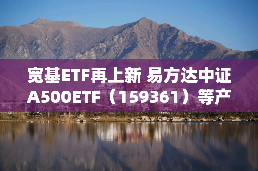 宽基ETF再上新 易方达中证A500ETF（159361）等产品今日发行