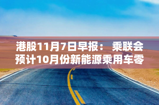 港股11月7日早报： 乘联会预计10月份新能源乘用车零售大增 中国海外发展上月销售金额同比上升超60%