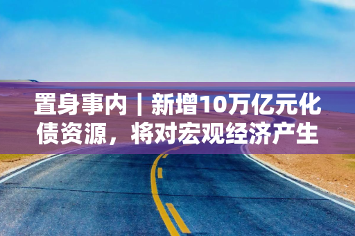 置身事内｜新增10万亿元化债资源，将对宏观经济产生三个维度的作用