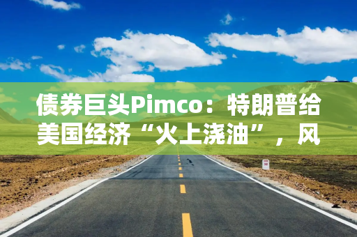 债券巨头Pimco：特朗普给美国经济“火上浇油”，风险资产别高兴太早