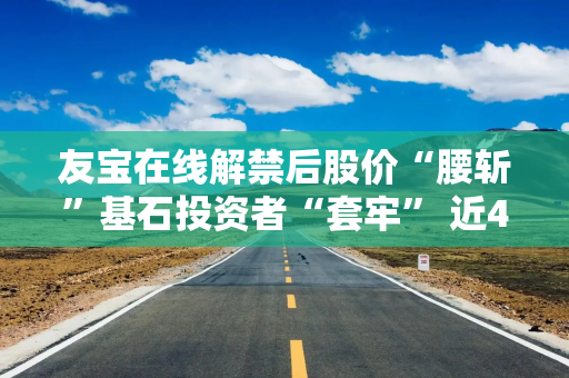 友宝在线解禁后股价“腰斩”基石投资者“套牢” 近4年半累计亏损超20亿、核心业务“拖后腿”？