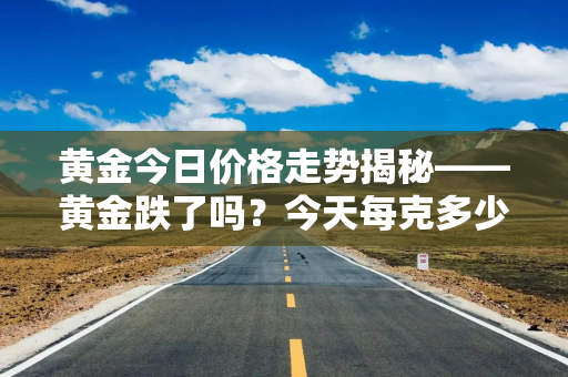 黄金今日价格走势揭秘——黄金跌了吗？今天每克多少钱？