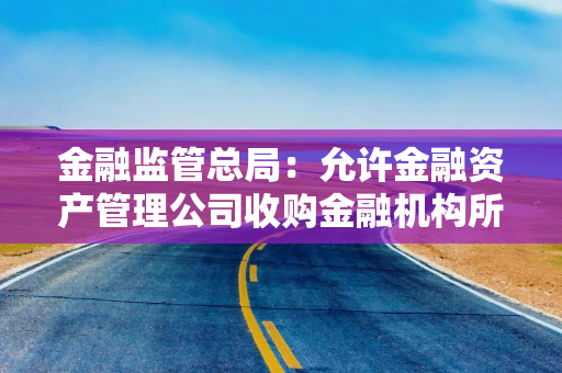 金融监管总局：允许金融资产管理公司收购金融机构所持有的重组资产、其他已发生信用减值的资产等