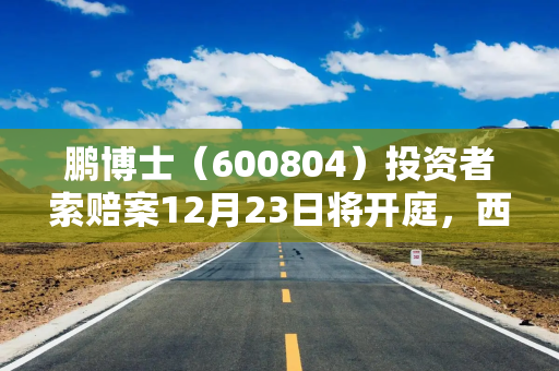 鹏博士（600804）投资者索赔案12月23日将开庭，西陇科学（002584）索赔案持续推进