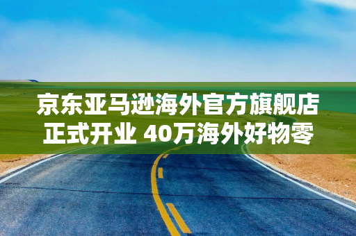 京东亚马逊海外官方旗舰店正式开业 40万海外好物零门槛免邮