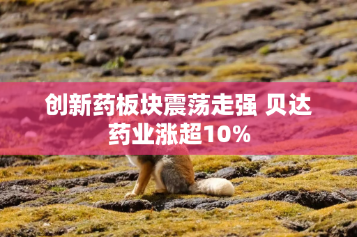 创新药板块震荡走强 贝达药业涨超10%