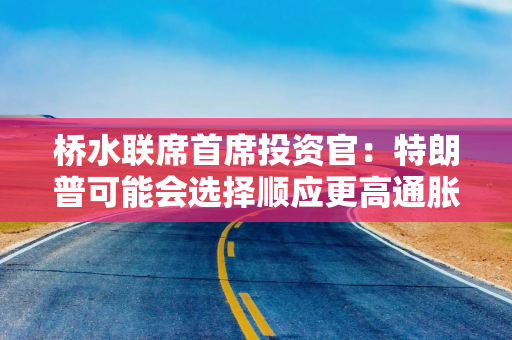 桥水联席首席投资官：特朗普可能会选择顺应更高通胀的美联储主席人选