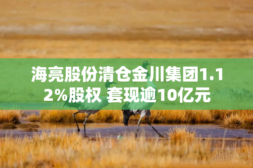 海亮股份清仓金川集团1.12%股权 套现逾10亿元