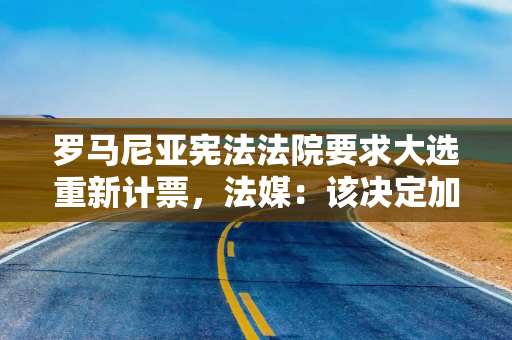 罗马尼亚宪法法院要求大选重新计票，法媒：该决定加剧选举进程动荡