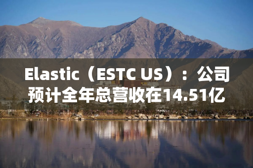 Elastic（ESTC US）：公司预计全年总营收在14.51亿美元至14.57亿美元之间