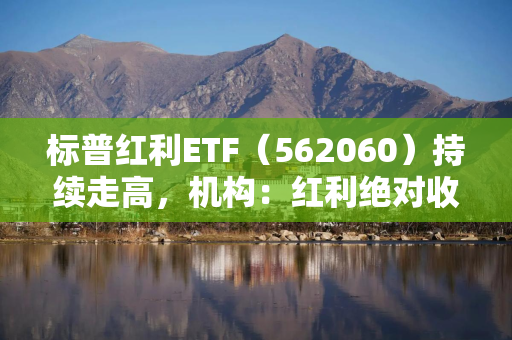 标普红利ETF（562060）持续走高，机构：红利绝对收益有望伴随A股走高