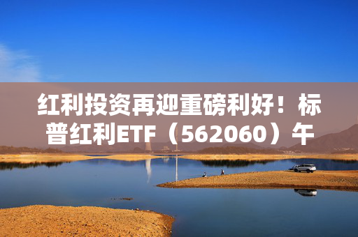 红利投资再迎重磅利好！标普红利ETF（562060）午盘涨0.72%，成份股强劲上涨！